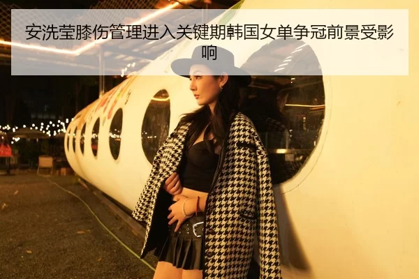 安洗莹膝伤管理进入关键期韩国女单争冠前景受影响