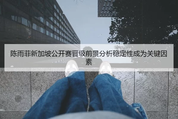 陈雨菲新加坡公开赛晋级前景分析稳定性成为关键因素