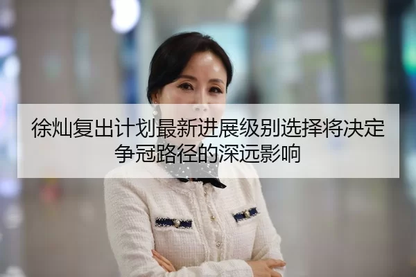 徐灿复出计划最新进展级别选择将决定争冠路径的深远影响