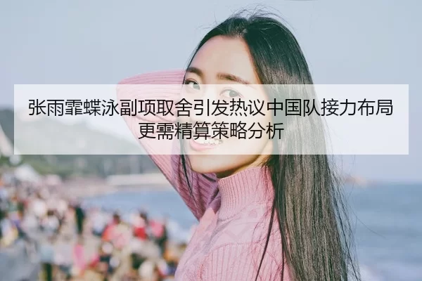 张雨霏蝶泳副项取舍引发热议中国队接力布局更需精算策略分析
