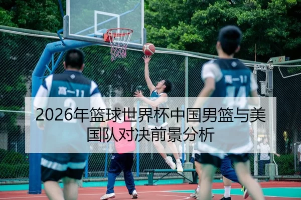 2026年篮球世界杯中国男篮与美国队对决前景分析