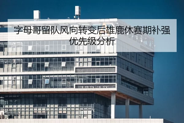 字母哥留队风向转变后雄鹿休赛期补强优先级分析