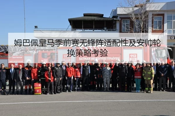 姆巴佩皇马季前赛无锋阵适配性及安帅轮换策略考验