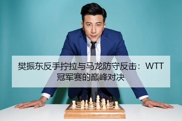 樊振东反手拧拉与马龙防守反击：WTT冠军赛的巅峰对决