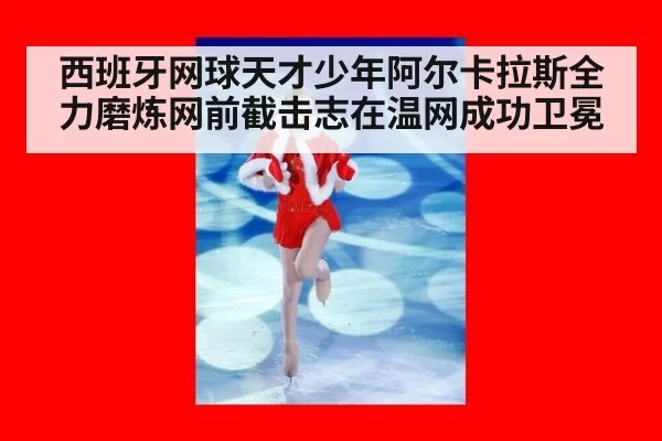 西班牙网球天才少年阿尔卡拉斯全力磨炼网前截击志在温网成功卫冕