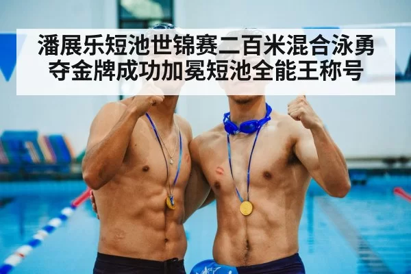 潘展乐短池世锦赛二百米混合泳勇夺金牌成功加冕短池全能王称号