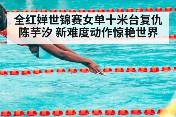 全红婵世锦赛女单十米台复仇陈芋汐 新难度动作惊艳世界